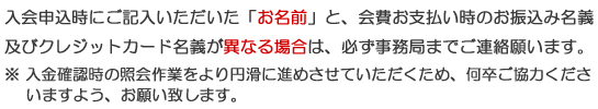 入会申し込み時にご記入いただいた「お名前」と会費お支払い時のお振込名義およびクレジットカード名義が異なる場合は、必ず事務局までご連絡お願いします。